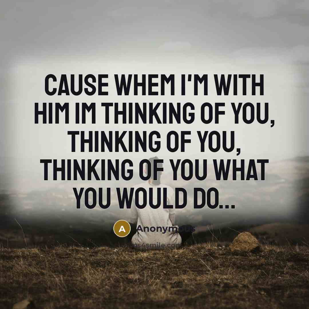 “Cause whem I'm with him Im thinking of you, thinking of you, thinking of you what you would do...” quote by Anonymous