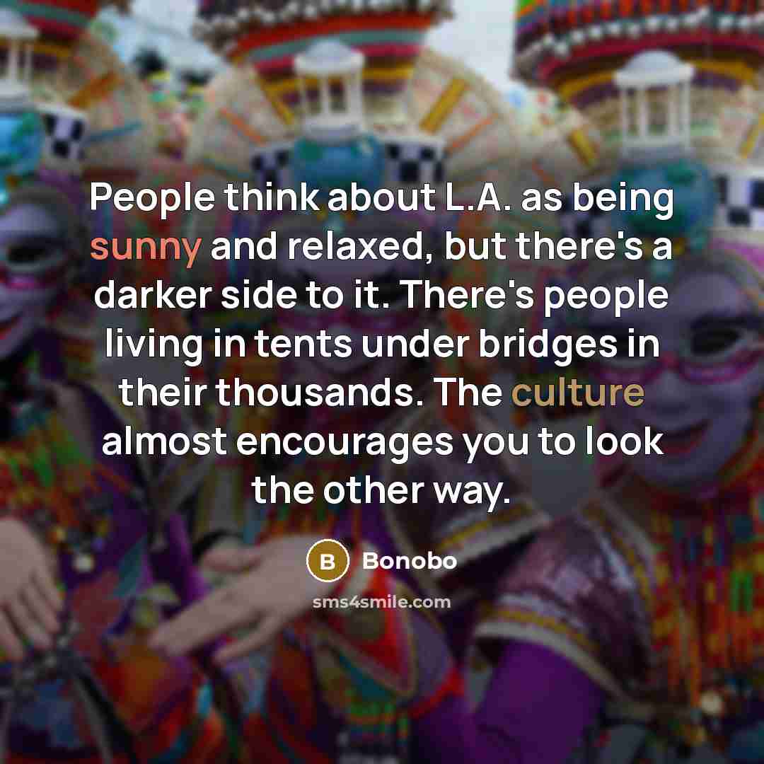 “People think about L.A. as being sunny and relaxed, but there's a darker side to it. There's people living in tents under bridges in their thousands. The culture almost encourages you to look the other way.” quote by Bonobo