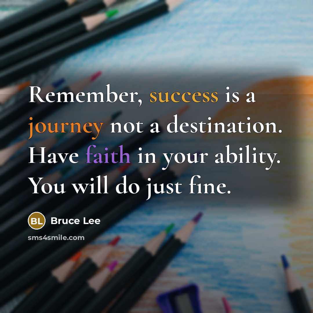 “Remember, success is a journey not a destination. Have faith in your ability. You will do just fine.” quote by Bruce Lee