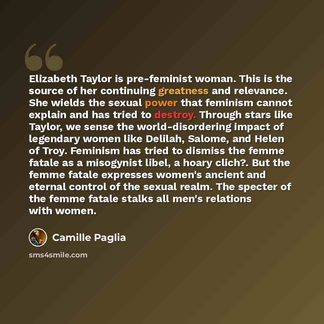 “Elizabeth Taylor is pre-feminist woman. This is the source of her continuing greatness and relevance. She wields the sexual power that feminism cannot explain and has tried to destroy. Through stars like Taylor, we sense the world-disordering impact of legendary women like Delilah, Salome, and…” quote by Camille Paglia
