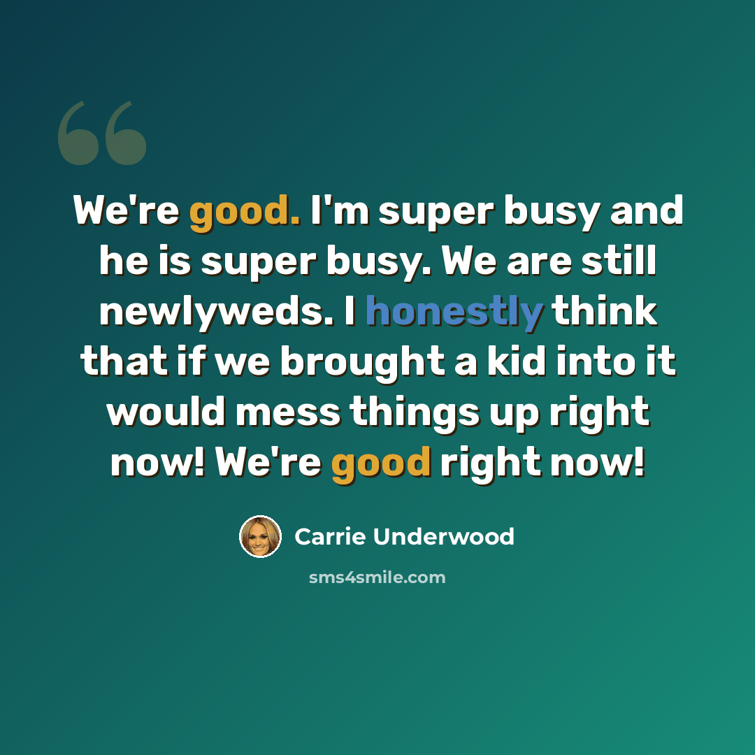 “We're good. I'm super busy and he is super busy. We are still newlyweds. I honestly think that if we brought a kid into it would mess things up right now! We're good right now!” quote by Carrie Underwood