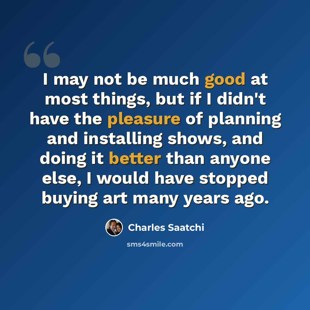 “I may not be much good at most things, but if I didn't have the pleasure of planning and installing shows, and doing it better than anyone else, I would have stopped buying art many years ago.” quote by Charles Saatchi