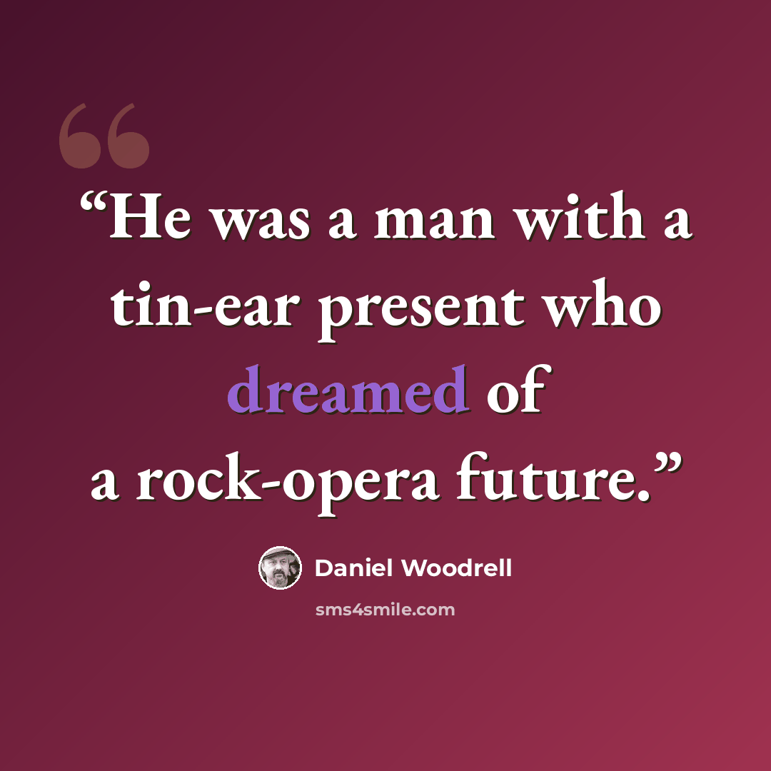 “He was a man with a tin-ear present who dreamed of a rock-opera future.” quote by Daniel Woodrell