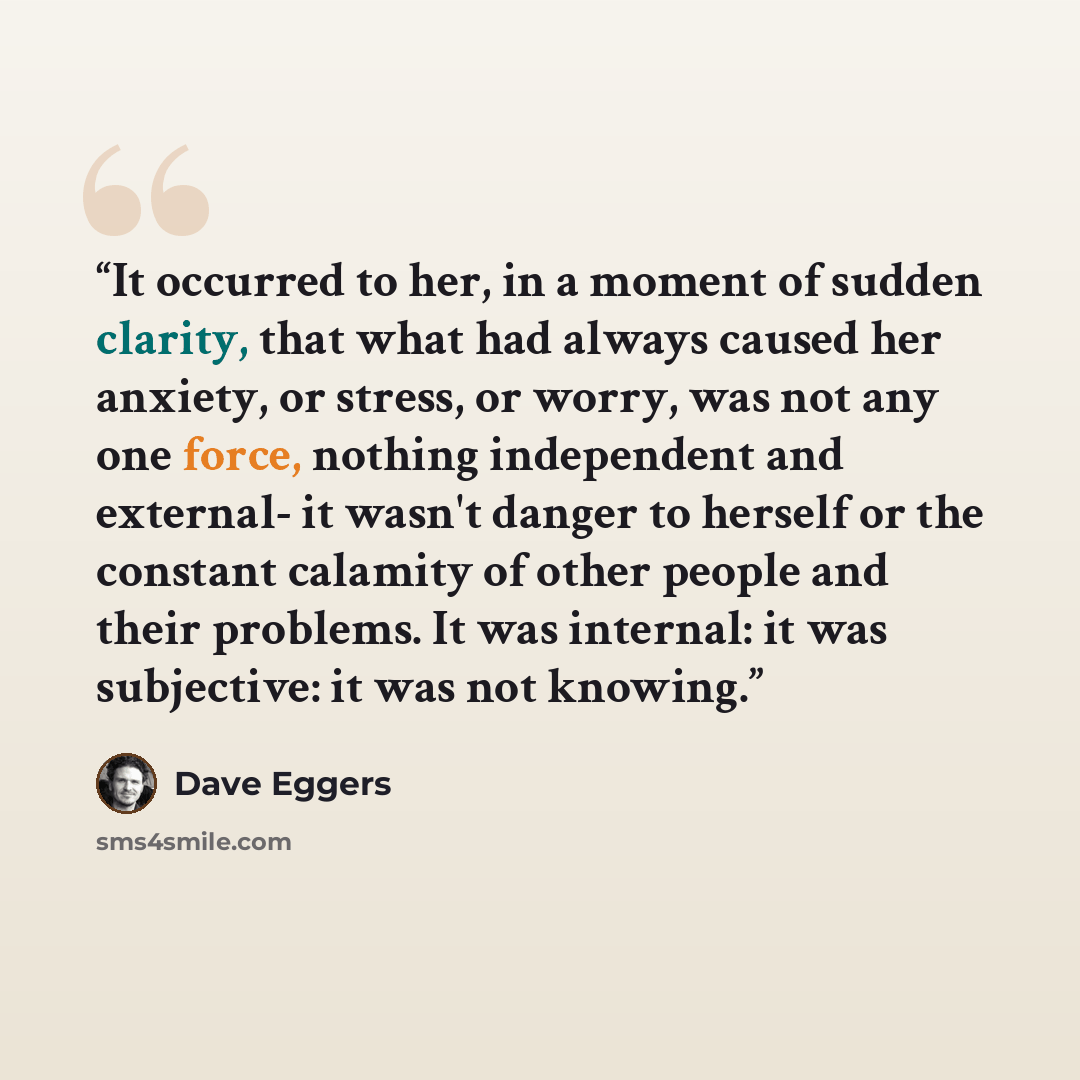 “It occurred to her, in a moment of sudden clarity, that what had always caused her anxiety, or stress, or worry, was not any one force, nothing independent and external- it wasn't danger to herself or the constant calamity of other people and their problems. It was internal: it was subjective: it…” quote by Dave Eggers