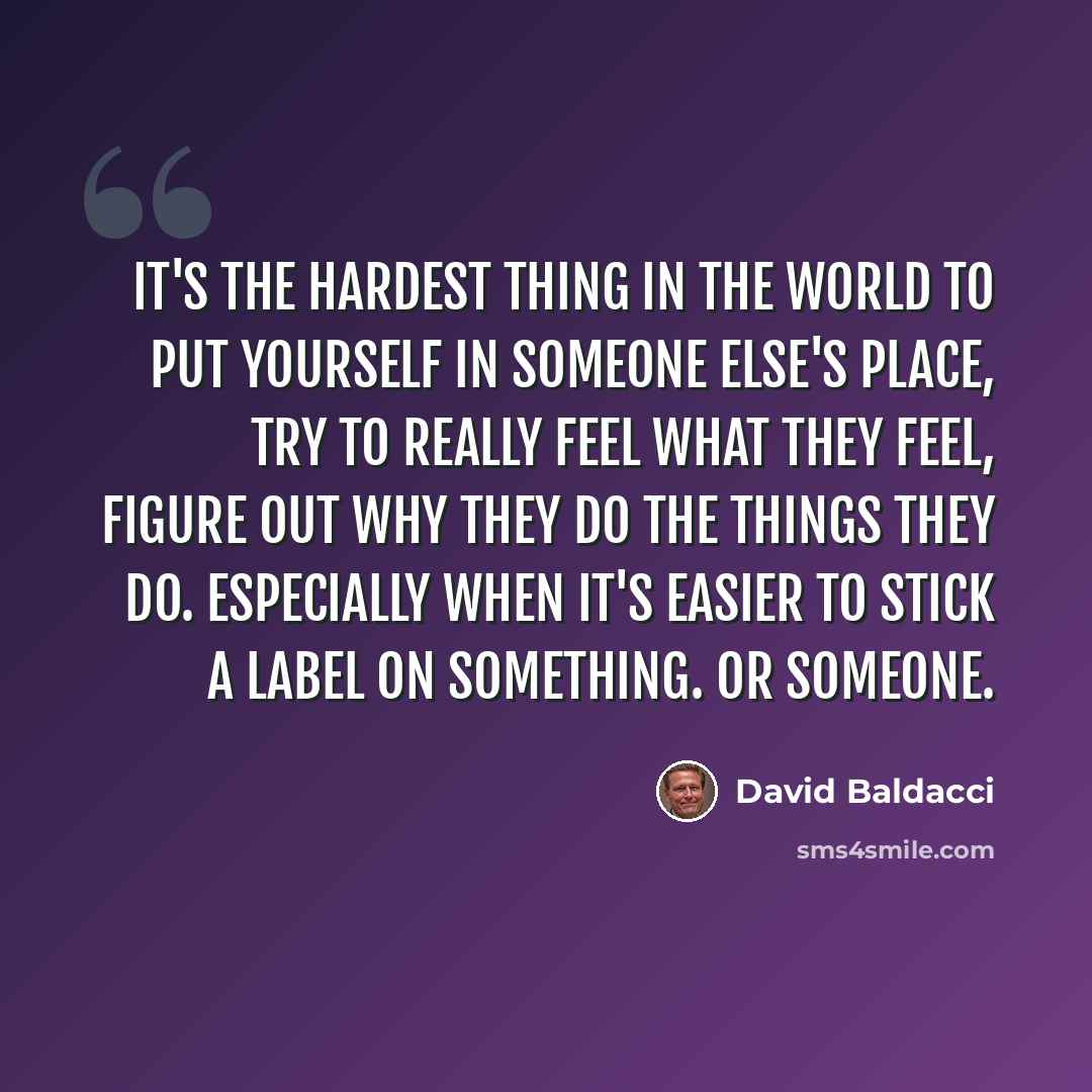 “It's the hardest thing in the world to put yourself in someone else's place, try to really feel what they feel, figure out why they do the things they do. Especially when it's easier to stick a label on something. Or someone.” quote by David Baldacci