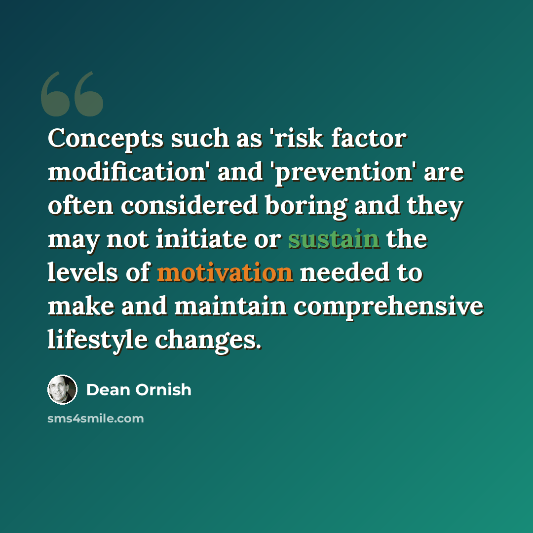 “Concepts such as 'risk factor modification' and 'prevention' are often considered boring and they may not initiate or sustain the levels of motivation needed to make and maintain comprehensive lifestyle changes.” quote by Dean Ornish