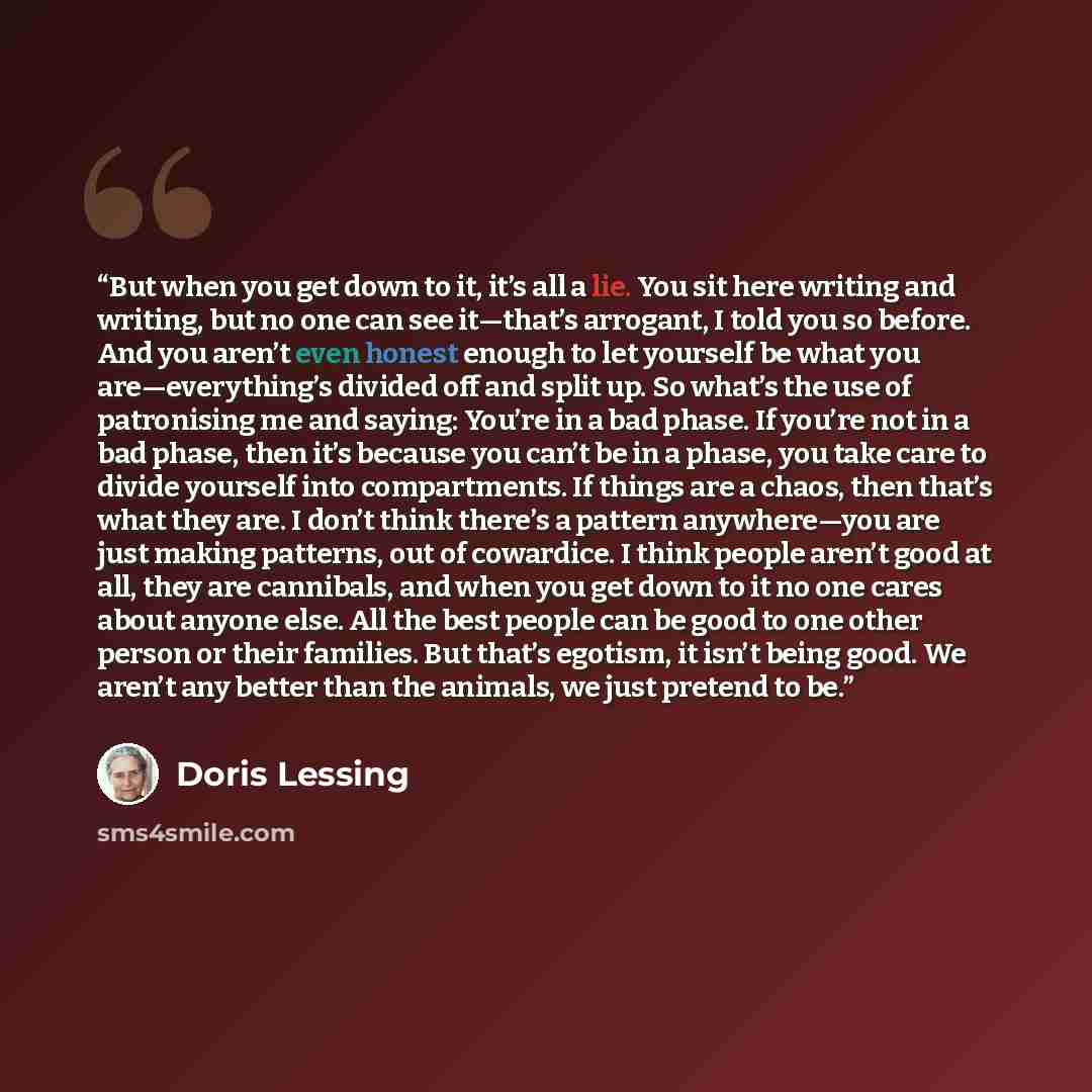“But when you get down to it, it’s all a lie. You sit here writing and writing, but no one can see it—that’s arrogant, I told you so before. And you aren’t even honest enough to let yourself be what you are—everything’s divided off and split up. So what’s the use of patronising me and saying…” quote by Doris Lessing