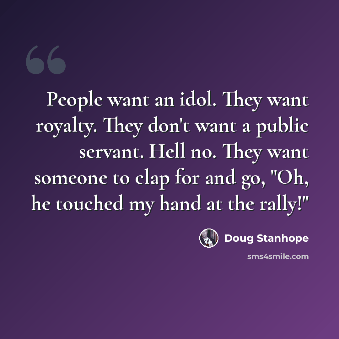 “People want an idol. They want royalty. They don't want a public servant. Hell no. They want someone to clap for and go, "Oh, he touched my hand at the rally!"” quote by Doug Stanhope