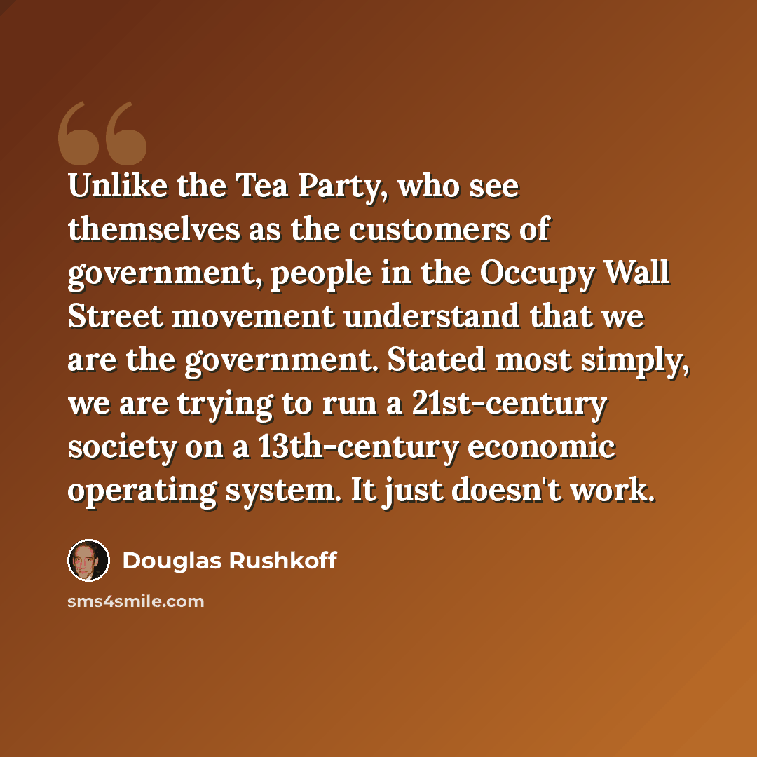 “Unlike the Tea Party, who see themselves as the customers of government, people in the Occupy Wall Street movement understand that we are the government. Stated most simply, we are trying to run a 21st-century society on a 13th-century economic operating system. It just doesn't work.” quote by Douglas Rushkoff