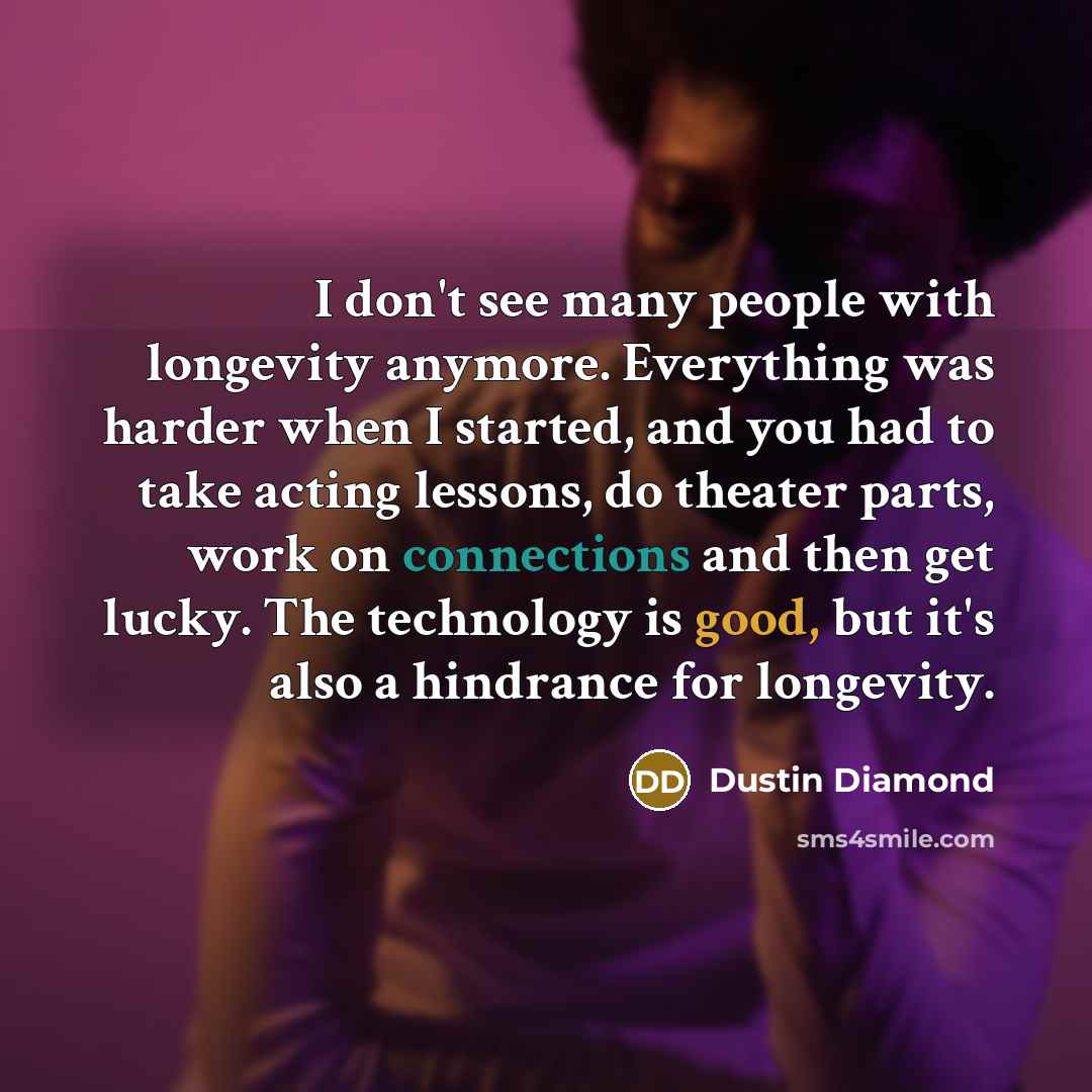 “I don't see many people with longevity anymore. Everything was harder when I started, and you had to take acting lessons, do theater parts, work on connections and then get lucky. The technology is good, but it's also a hindrance for longevity.” quote by Dustin Diamond