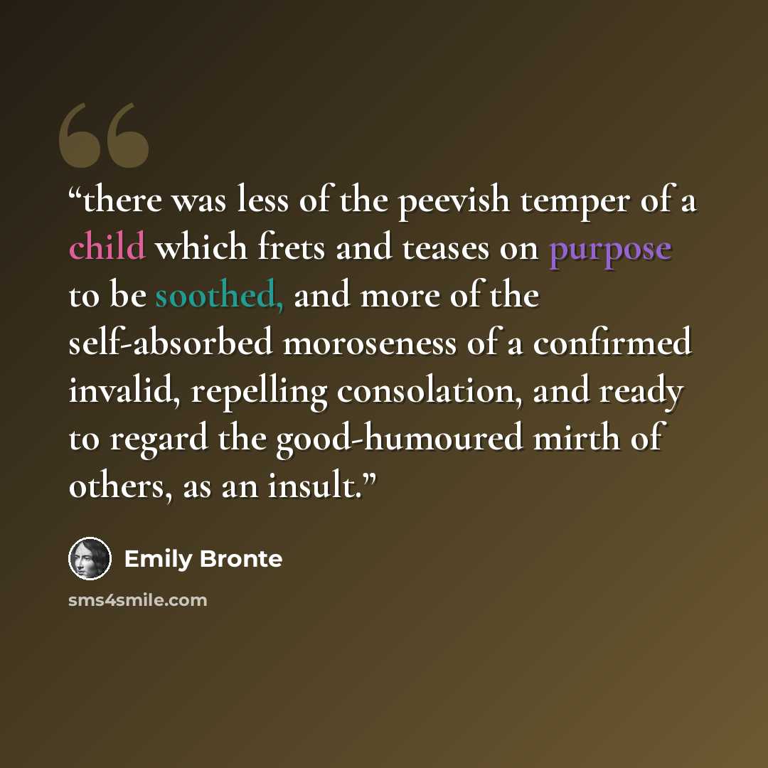 “there was less of the peevish temper of a child which frets and teases on purpose to be soothed, and more of the self-absorbed moroseness of a confirmed invalid, repelling consolation, and ready to regard the good-humoured mirth of others, as an insult.” quote by Emily Bronte