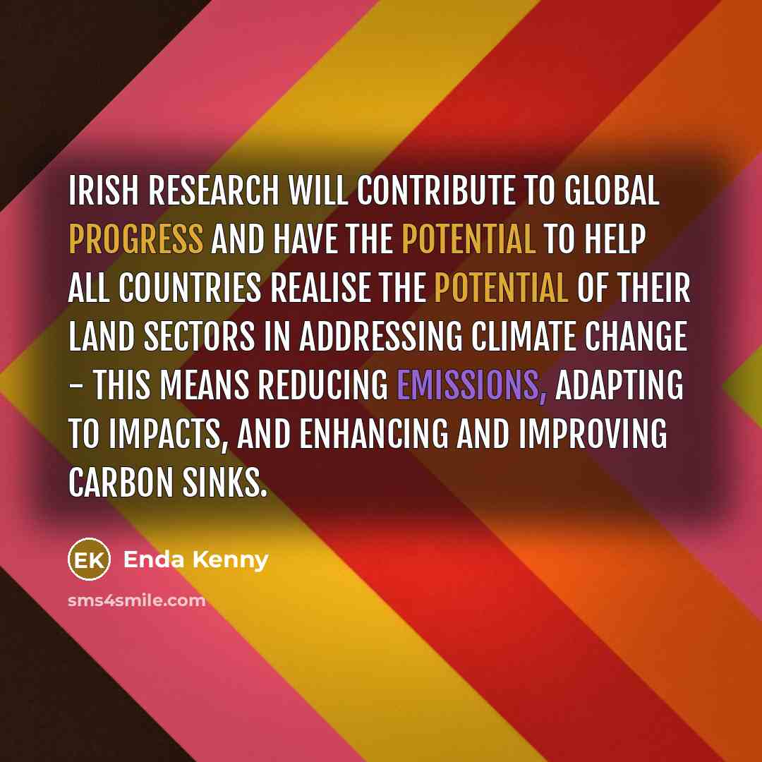“Irish research will contribute to global progress and have the potential to help all countries realise the potential of their land sectors in addressing climate change - this means reducing emissions, adapting to impacts, and enhancing and improving carbon sinks.” quote by Enda Kenny