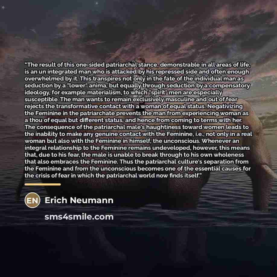“The result of this one-sided patriarchal stance, demonstrable in all areas of life, is an un integrated man who is attacked by his repressed side and often enough overwhelmed by it. This transpires not only in the fate of the individual man as seduction by a "lower" anima, but equally through…” quote by Erich Neumann