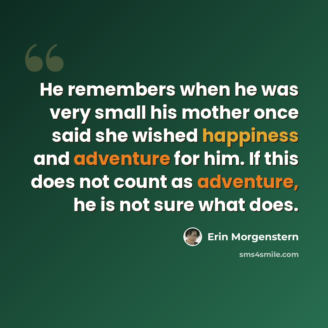 “He remembers when he was very small his mother once said she wished happiness and adventure for him. If this does not count as adventure, he is not sure what does.” quote by Erin Morgenstern
