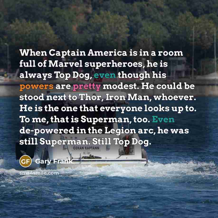 “When Captain America is in a room full of Marvel superheroes, he is always Top Dog, even though his powers are pretty modest. He could be stood next to Thor, Iron Man, whoever. He is the one that everyone looks up to. To me, that is Superman, too. Even de-powered in the Legion arc, he was still…” quote by Gary Frank