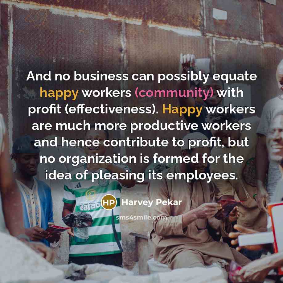 “And no business can possibly equate happy workers (community) with profit (effectiveness). Happy workers are much more productive workers and hence contribute to profit, but no organization is formed for the idea of pleasing its employees.” quote by Harvey Pekar
