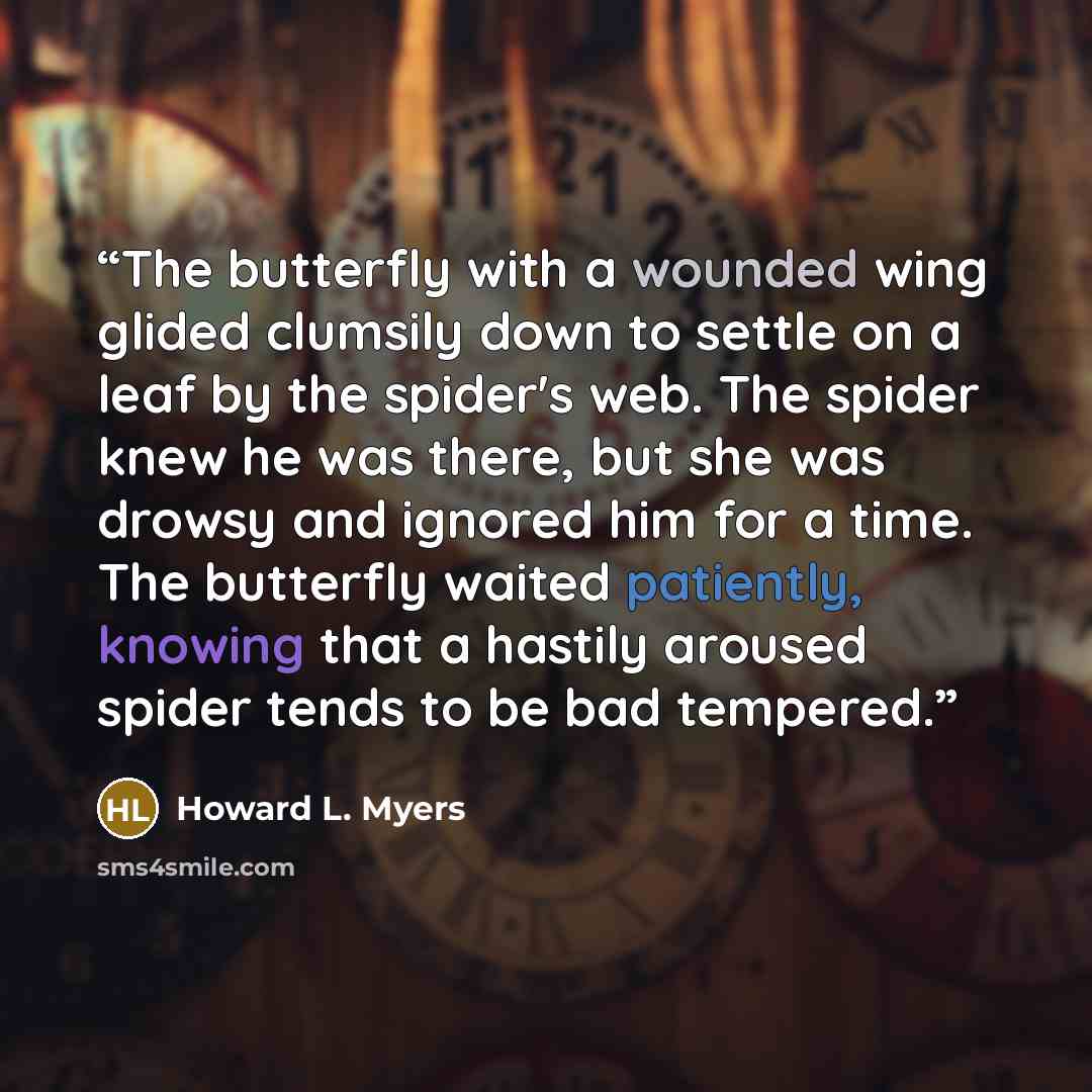 “The butterfly with a wounded wing glided clumsily down to settle on a leaf by the spider's web. The spider knew he was there, but she was drowsy and ignored him for a time. The butterfly waited patiently, knowing that a hastily aroused spider tends to be bad tempered.” quote by Howard L. Myers