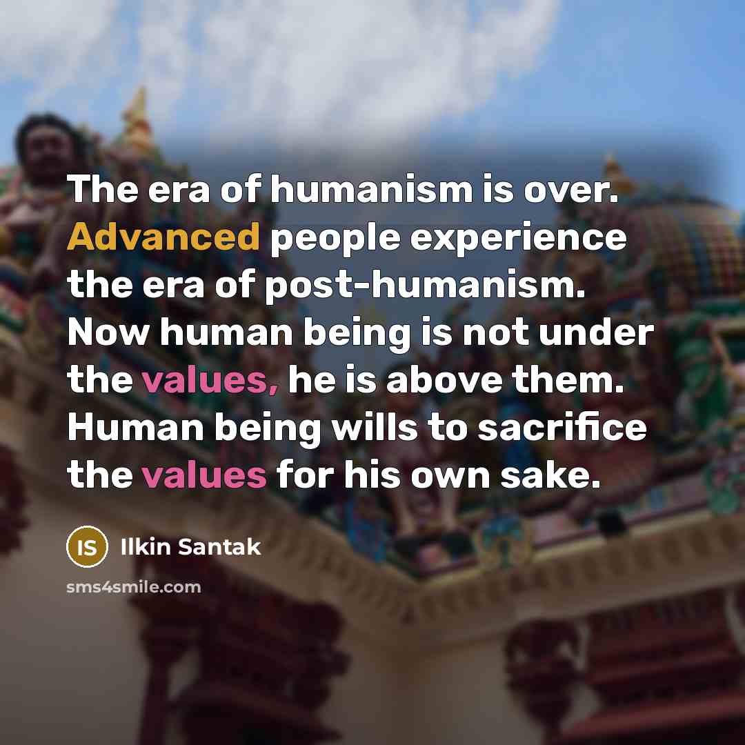 “The era of humanism is over. Advanced people experience the era of post-humanism. Now human being is not under the values, he is above them. Human being wills to sacrifice the values for his own sake.” quote by Ilkin Santak