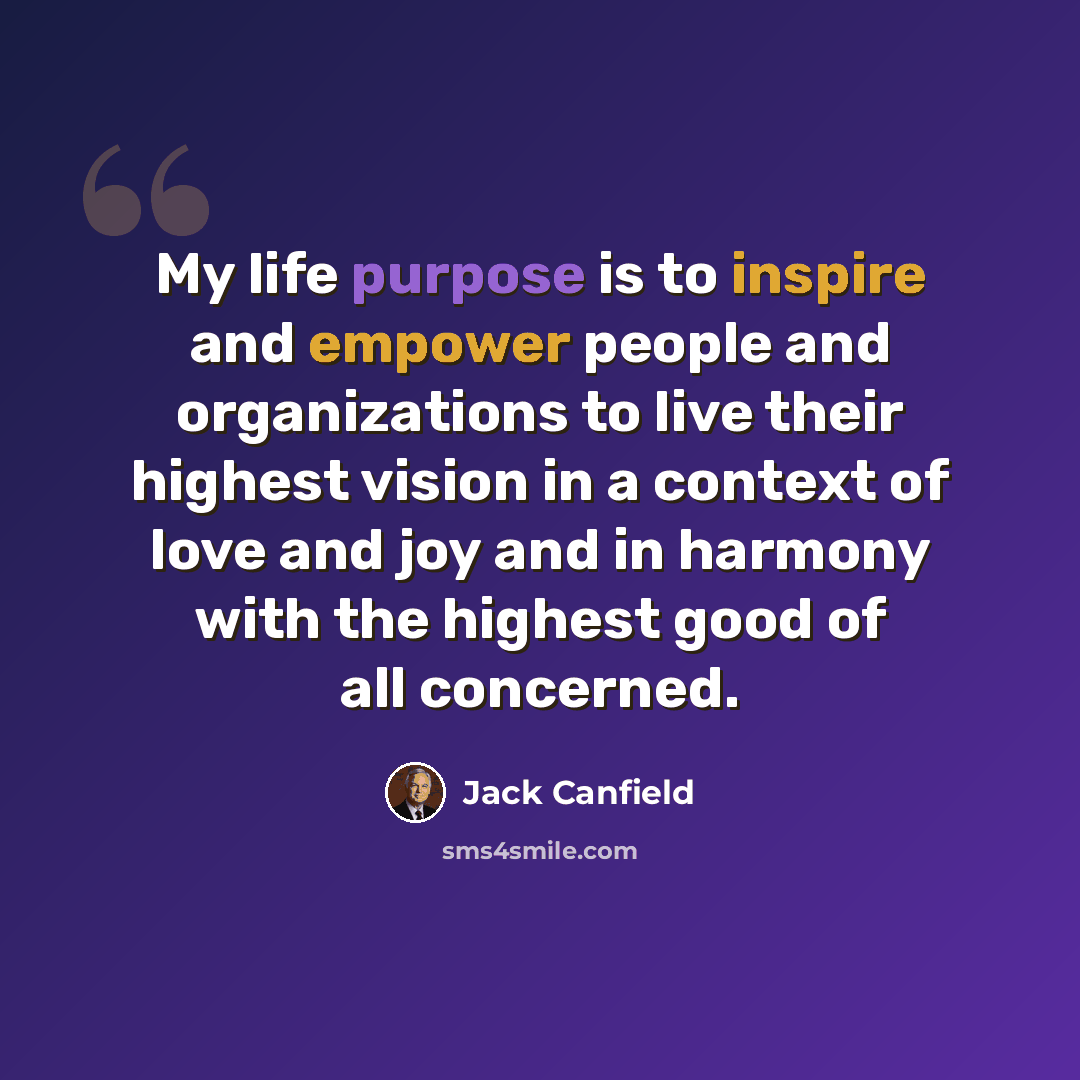 “My life purpose is to inspire and empower people and organizations to live their highest vision in a context of love and joy and in harmony with the highest good of all concerned.” quote by Jack Canfield