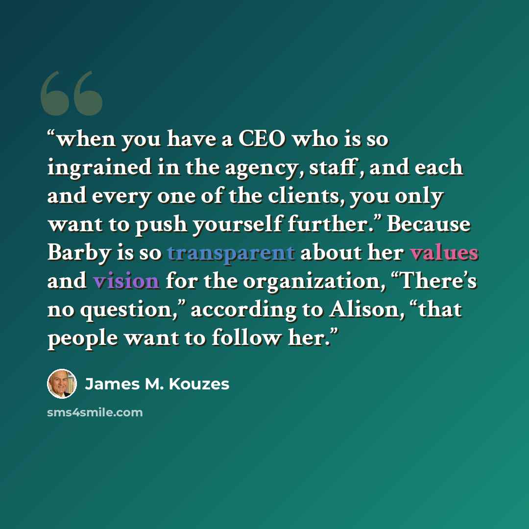 “when you have a CEO who is so ingrained in the agency, staff, and each and every one of the clients, you only want to push yourself further.” Because Barby is so transparent about her values and vision for the organization, “There’s no question,” according to Alison, “that people want to follow her.” quote by James M. Kouzes