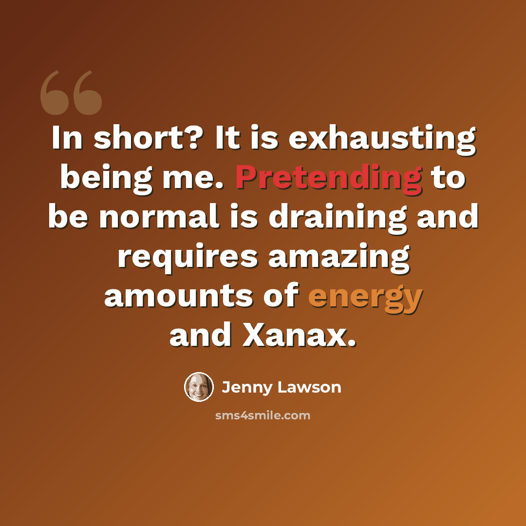 “In short? It is exhausting being me. Pretending to be normal is draining and requires amazing amounts of energy and Xanax.” quote by Jenny Lawson