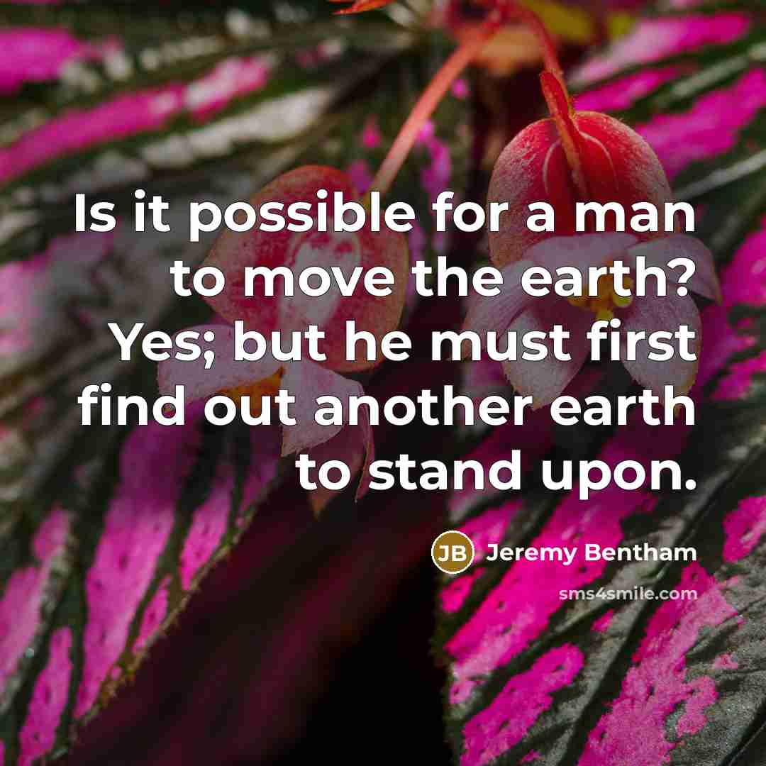 “Is it possible for a man to move the earth? Yes; but he must first find out another earth to stand upon.” quote by Jeremy Bentham