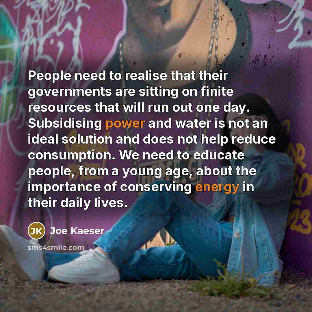 “People need to realise that their governments are sitting on finite resources that will run out one day. Subsidising power and water is not an ideal solution and does not help reduce consumption. We need to educate people, from a young age, about the importance of conserving energy in their daily…” quote by Joe Kaeser