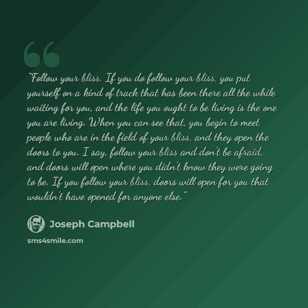 “Follow your bliss. If you do follow your bliss, you put yourself on a kind of track that has been there all the while waiting for you, and the life you ought to be living is the one you are living. When you can see that, you begin to meet people who are in the field of your bliss, and they open…” quote by Joseph Campbell