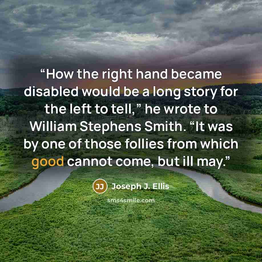 “How the right hand became disabled would be a long story for the left to tell,” he wrote to William Stephens Smith. “It was by one of those follies from which good cannot come, but ill may.” quote by Joseph J. Ellis