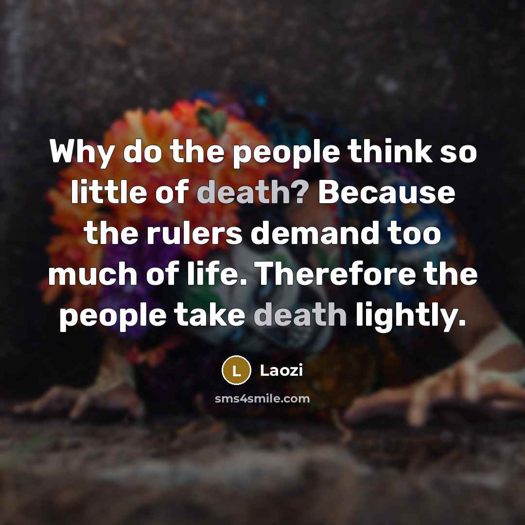 “Why do the people think so little of death? Because the rulers demand too much of life. Therefore the people take death lightly.” quote by Laozi