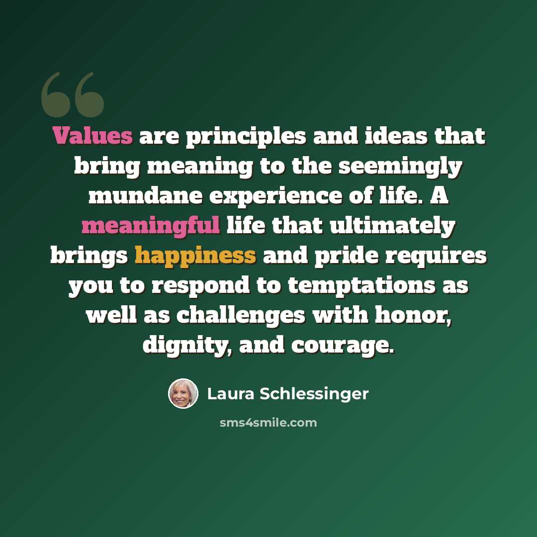 “Values are principles and ideas that bring meaning to the seemingly mundane experience of life. A meaningful life that ultimately brings happiness and pride requires you to respond to temptations as well as challenges with honor, dignity, and courage.” quote by Laura Schlessinger
