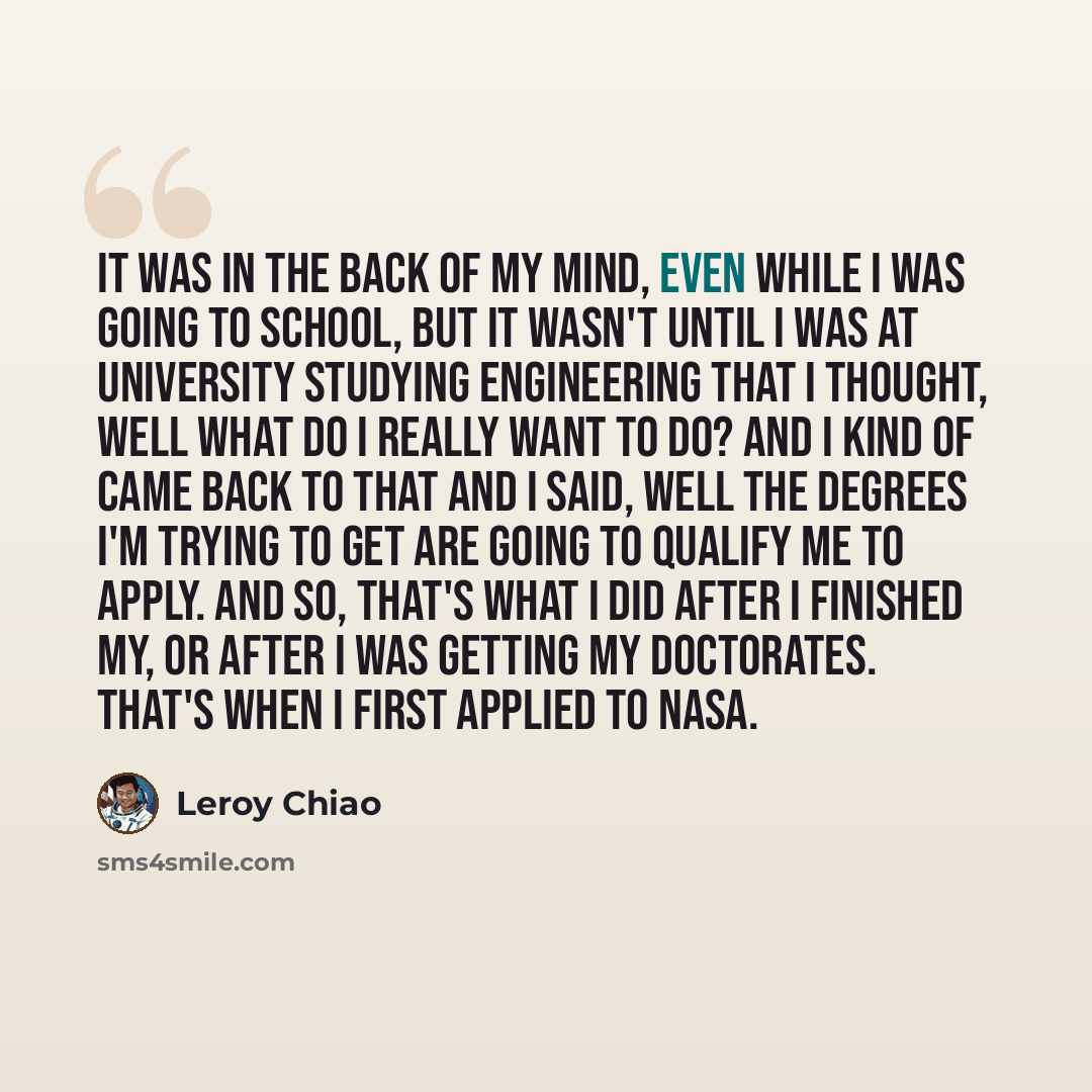 “It was in the back of my mind, even while I was going to school, but it wasn't until I was at university studying engineering that I thought, well what do I really want to do? And I kind of came back to that and I said, well the degrees I'm trying to get are going to qualify me to apply. And so…” quote by Leroy Chiao
