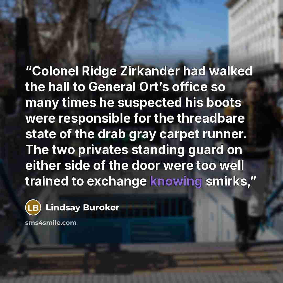 “Colonel Ridge Zirkander had walked the hall to General Ort’s office so many times he suspected his boots were responsible for the threadbare state of the drab gray carpet runner. The two privates standing guard on either side of the door were too well trained to exchange knowing smirks,” quote by Lindsay Buroker