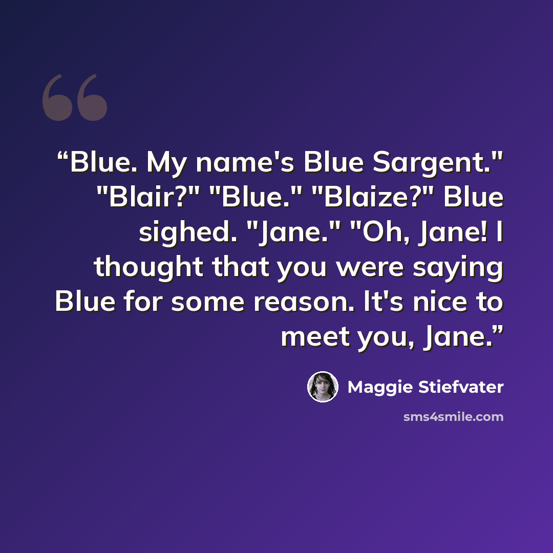 “Blue. My name's Blue Sargent." "Blair?" "Blue." "Blaize?" Blue sighed. "Jane." "Oh, Jane! I thought that you were saying Blue for some reason. It's nice to meet you, Jane.” quote by Maggie Stiefvater