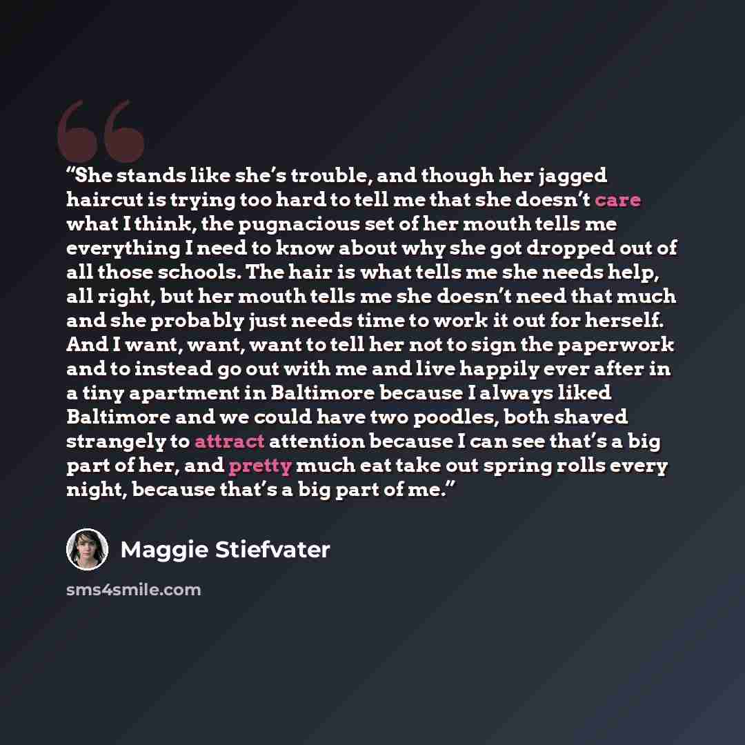 “She stands like she’s trouble, and though her jagged haircut is trying too hard to tell me that she doesn’t care what I think, the pugnacious set of her mouth tells me everything I need to know about why she got dropped out of all those schools. The hair is what tells me she needs help, all right…” quote by Maggie Stiefvater