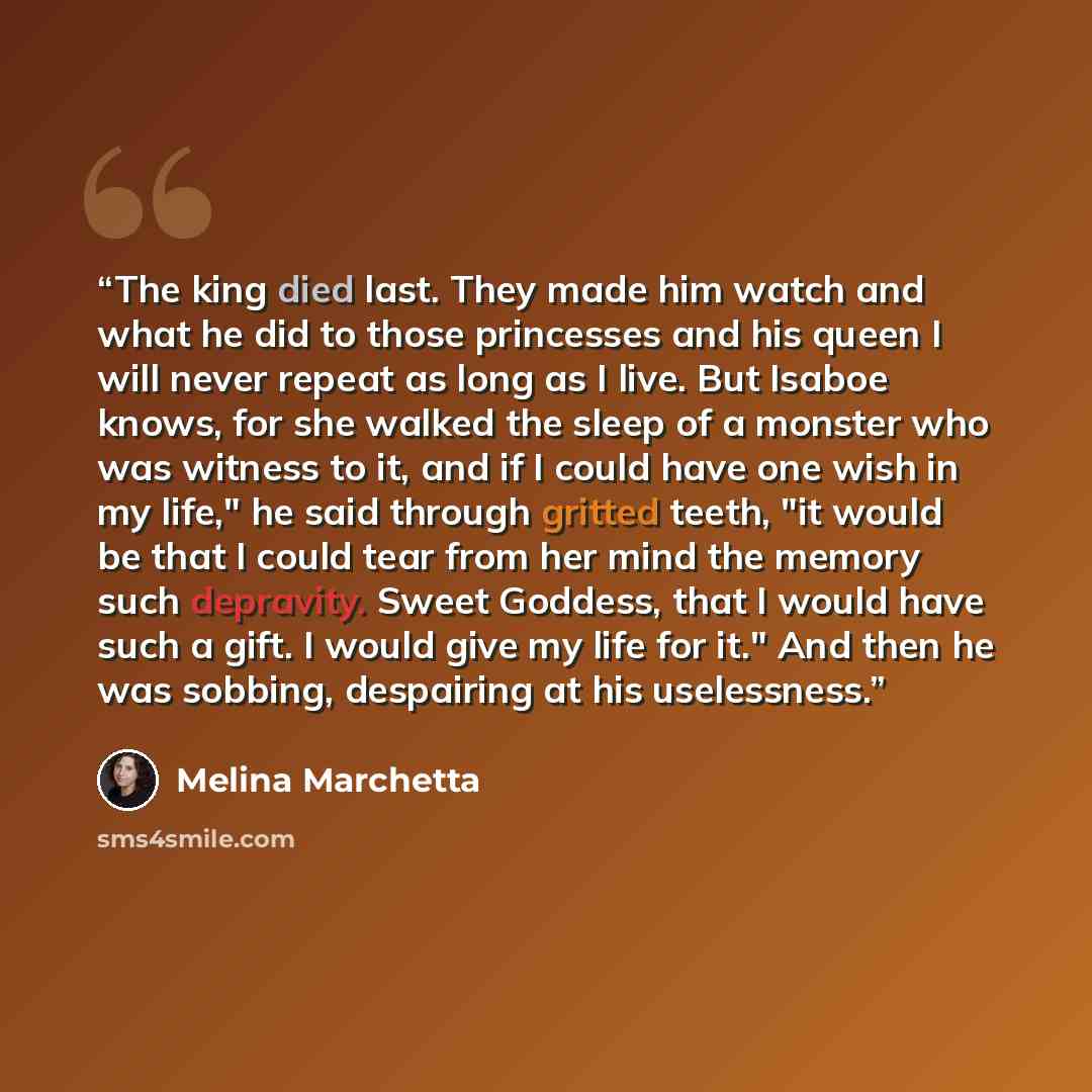 “The king died last. They made him watch and what he did to those princesses and his queen I will never repeat as long as I live. But Isaboe knows, for she walked the sleep of a monster who was witness to it, and if I could have one wish in my life," he said through gritted teeth, "it would be that…” quote by Melina Marchetta