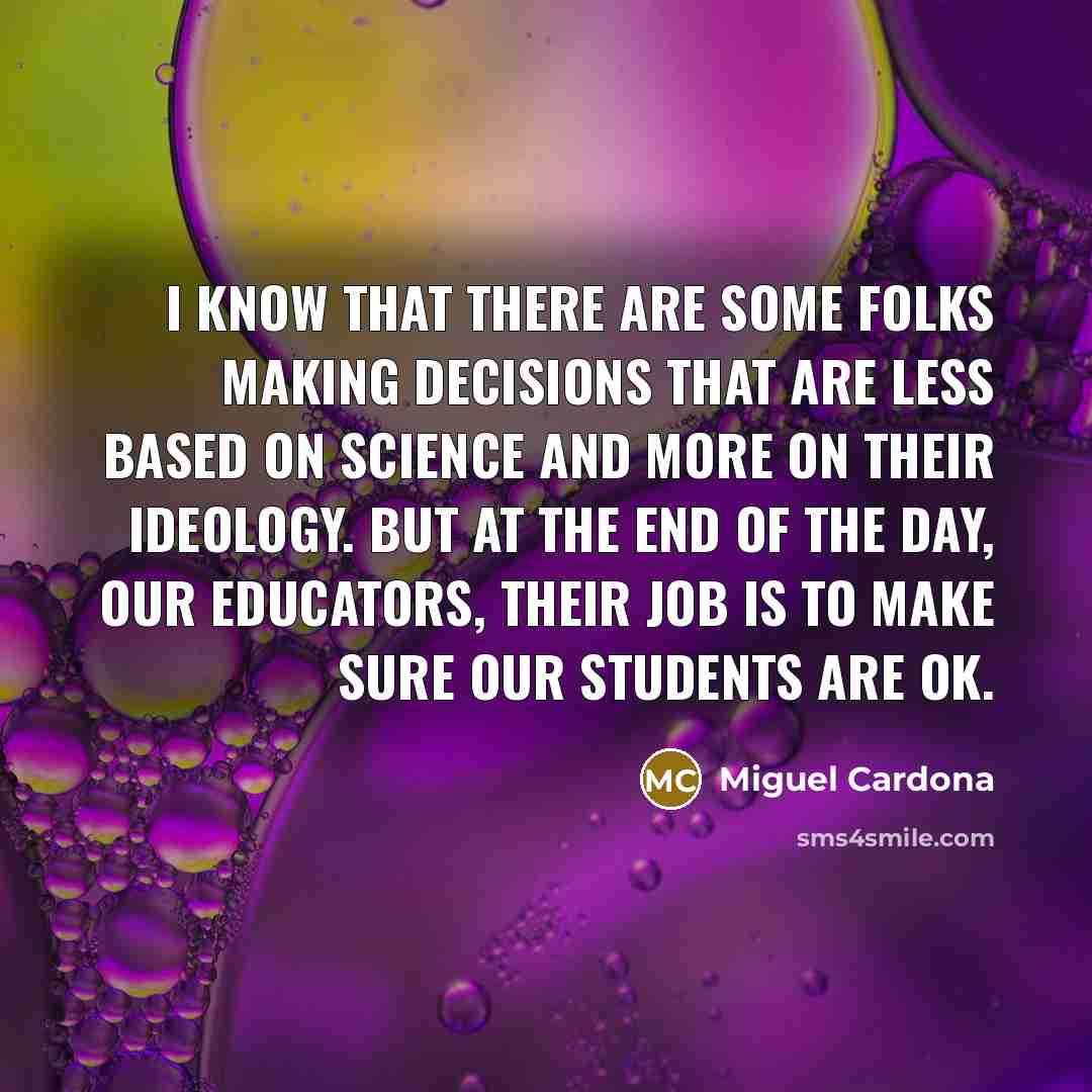 “I know that there are some folks making decisions that are less based on science and more on their ideology. But at the end of the day, our educators, their job is to make sure our students are OK.” quote by Miguel Cardona