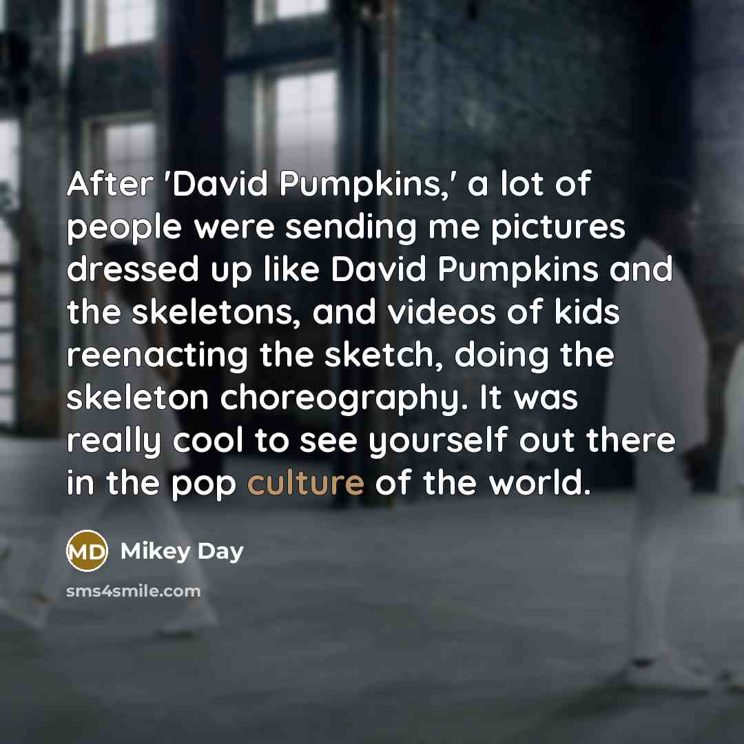 “After 'David Pumpkins,' a lot of people were sending me pictures dressed up like David Pumpkins and the skeletons, and videos of kids reenacting the sketch, doing the skeleton choreography. It was really cool to see yourself out there in the pop culture of the world.” quote by Mikey Day