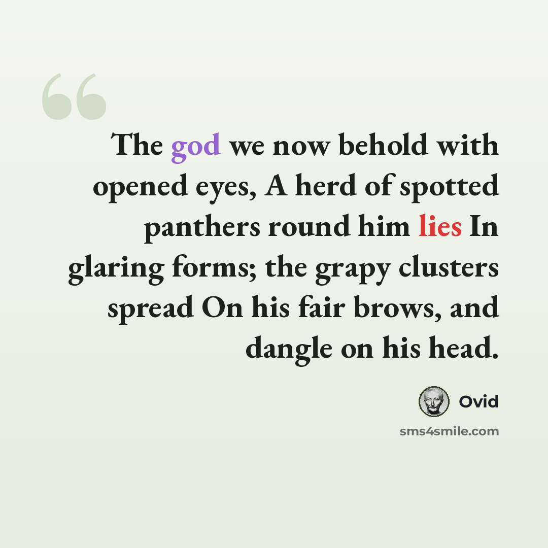 “The god we now behold with opened eyes, A herd of spotted panthers round him lies In glaring forms; the grapy clusters spread On his fair brows, and dangle on his head.” quote by Ovid