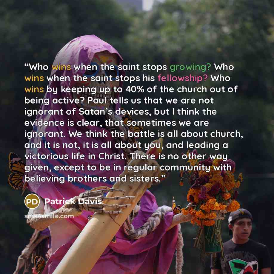 “Who wins when the saint stops growing? Who wins when the saint stops his fellowship? Who wins by keeping up to 40% of the church out of being active? Paul tells us that we are not ignorant of Satan’s devices, but I think the evidence is clear, that sometimes we are ignorant. We think the battle is…” quote by Patrick Davis