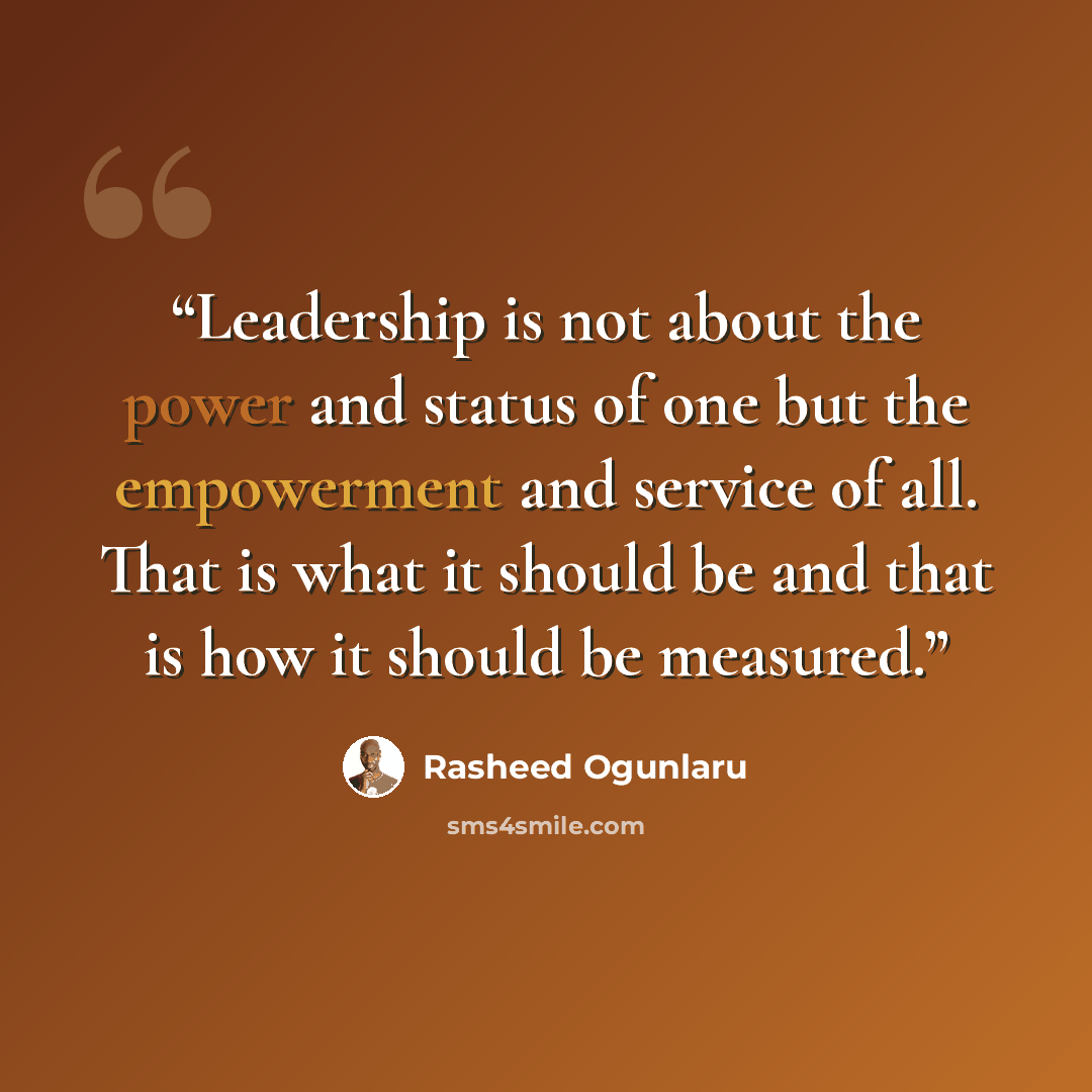 “Leadership is not about the power and status of one but the empowerment and service of all. That is what it should be and that is how it should be measured.” quote by Rasheed Ogunlaru