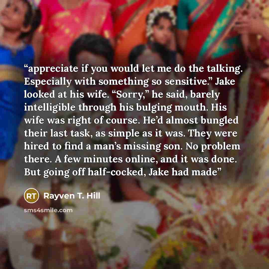 “appreciate if you would let me do the talking. Especially with something so sensitive.” Jake looked at his wife. “Sorry,” he said, barely intelligible through his bulging mouth. His wife was right of course. He’d almost bungled their last task, as simple as it was. They were hired to find a man’s…” quote by Rayven T. Hill