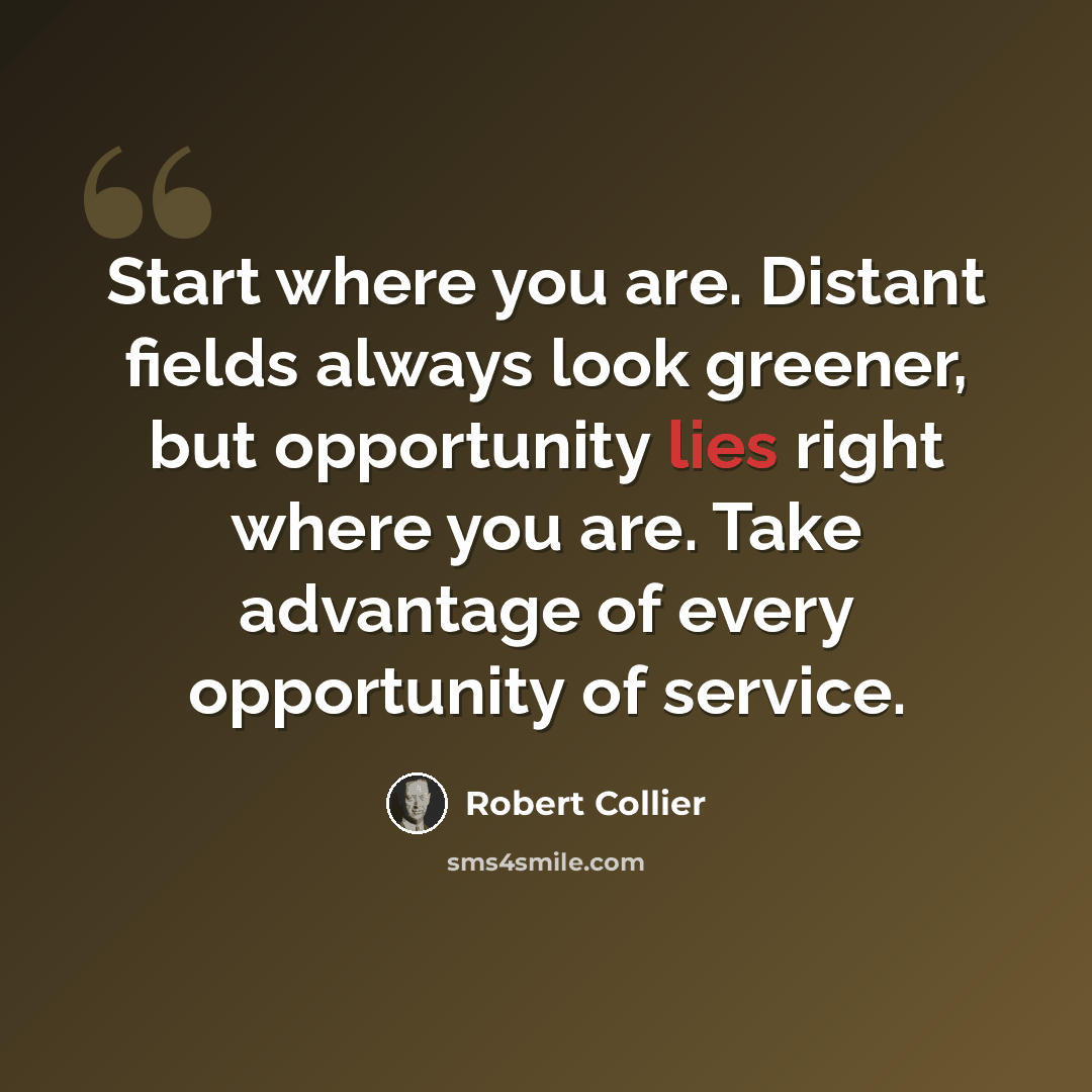 “Start where you are. Distant fields always look greener, but opportunity lies right where you are. Take advantage of every opportunity of service.” quote by Robert Collier