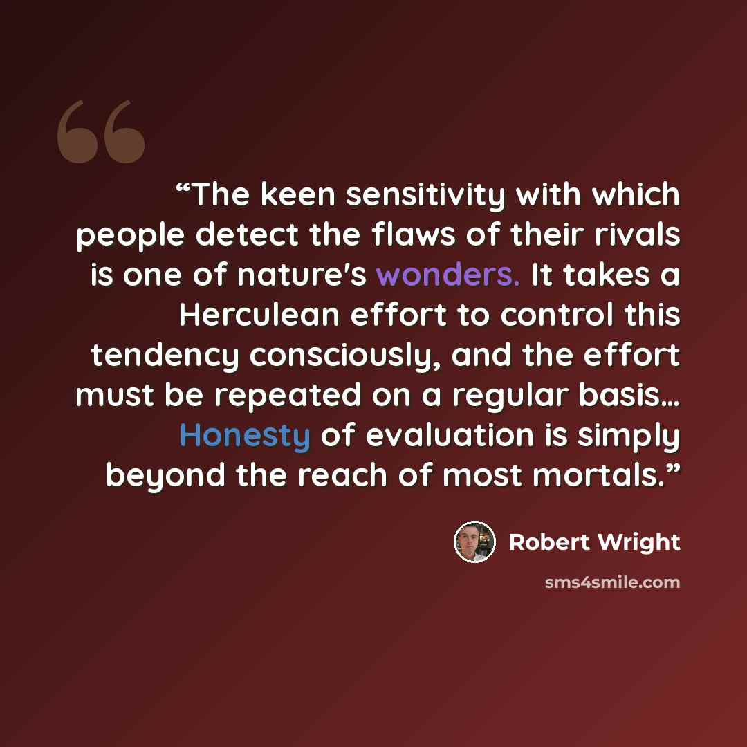 “The keen sensitivity with which people detect the flaws of their rivals is one of nature's wonders. It takes a Herculean effort to control this tendency consciously, and the effort must be repeated on a regular basis… Honesty of evaluation is simply beyond the reach of most mortals.” quote by Robert Wright