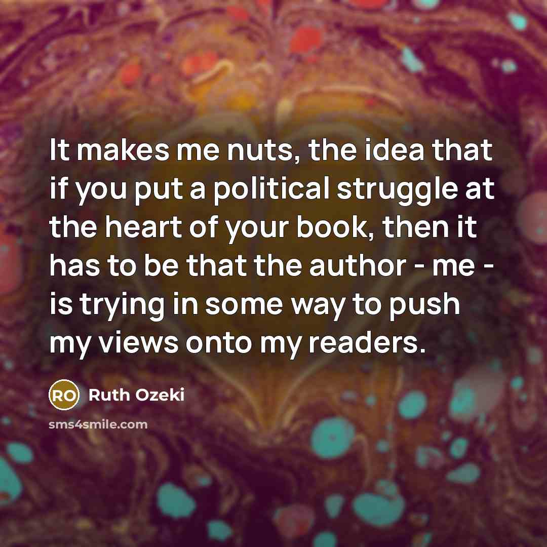 “It makes me nuts, the idea that if you put a political struggle at the heart of your book, then it has to be that the author - me - is trying in some way to push my views onto my readers.” quote by Ruth Ozeki
