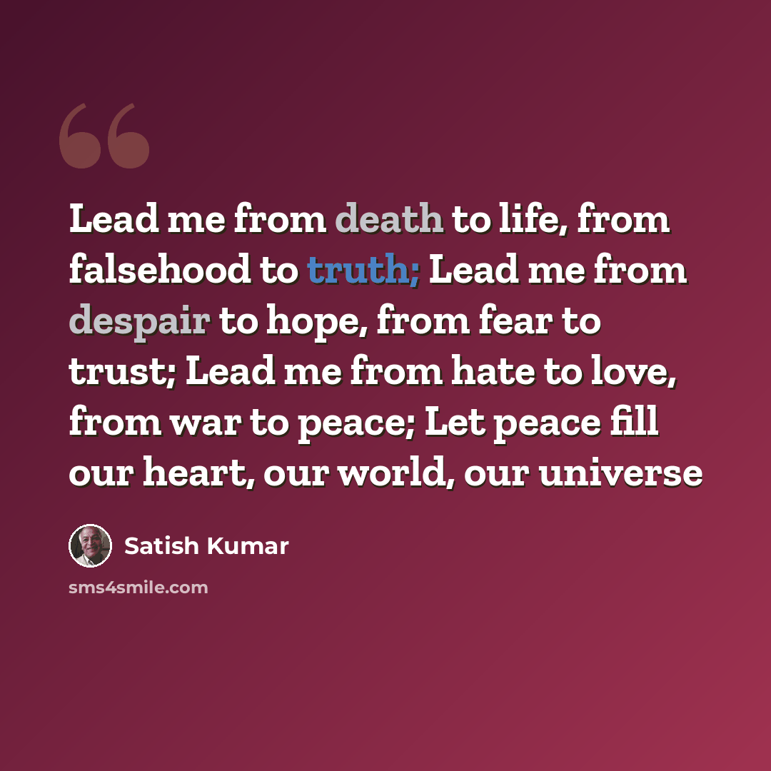 “Lead me from death to life, from falsehood to truth; Lead me from despair to hope, from fear to trust; Lead me from hate to love, from war to peace; Let peace fill our heart, our world, our universe” quote by Satish Kumar