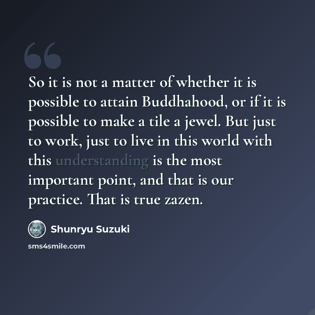 “So it is not a matter of whether it is possible to attain Buddhahood, or if it is possible to make a tile a jewel. But just to work, just to live in this world with this understanding is the most important point, and that is our practice. That is true zazen.” quote by Shunryu Suzuki