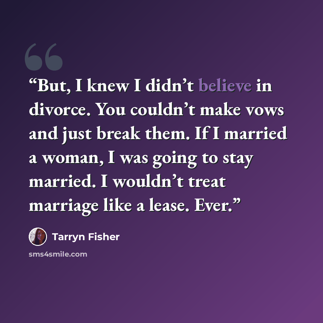 “But, I knew I didn’t believe in divorce. You couldn’t make vows and just break them. If I married a woman, I was going to stay married. I wouldn’t treat marriage like a lease. Ever.” quote by Tarryn Fisher