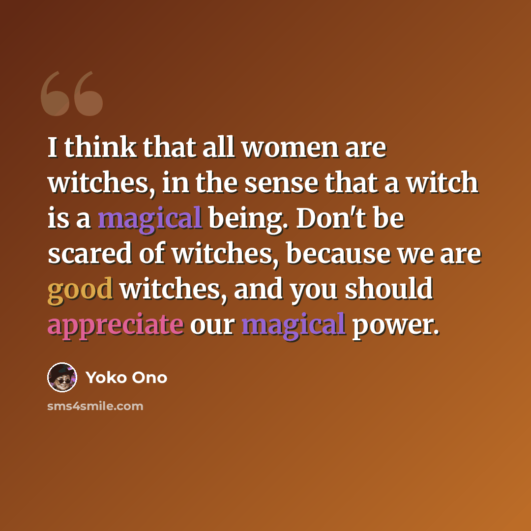 “I think that all women are witches, in the sense that a witch is a magical being. Don't be scared of witches, because we are good witches, and you should appreciate our magical power.” quote by Yoko Ono