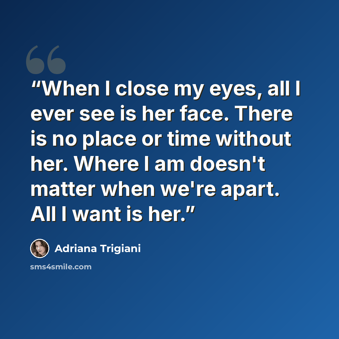 “When I close my eyes, all I ever see is her face. There is no place or time without her. Where I am doesn't matter when we're apart. All I want is her.” quote by Adriana Trigiani